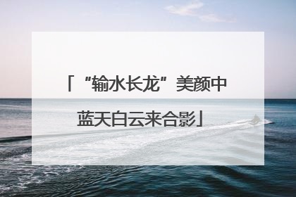 “输水长龙”美颜中 蓝天白云来合影